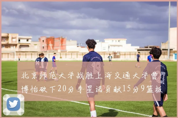 北京师范大学战胜上海交通大学曹博怡砍下20分李星诺贡献15分9篮板马天雨表现出色