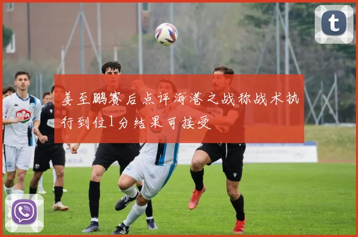 姜至鹏赛后点评海港之战称战术执行到位1分结果可接受