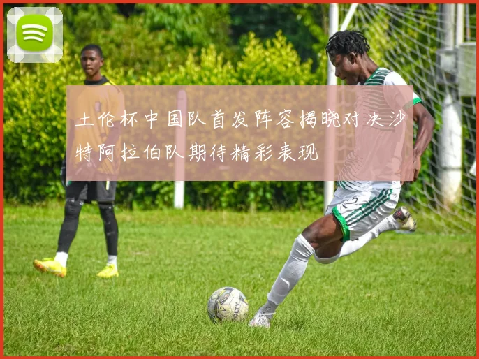 土伦杯中国队首发阵容揭晓对决沙特阿拉伯队期待精彩表现