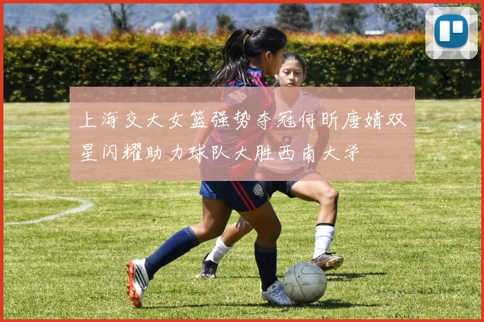 上海交大女篮强势夺冠何昕唐婧双星闪耀助力球队大胜西南大学