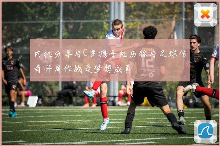 内托分享与C罗携手经历称与足球传奇并肩作战是梦想成真