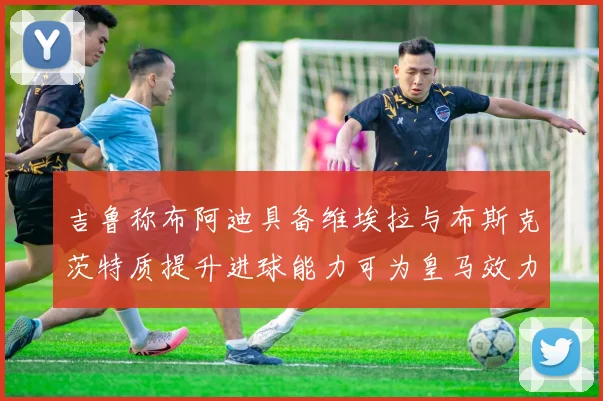 吉鲁称布阿迪具备维埃拉与布斯克茨特质提升进球能力可为皇马效力