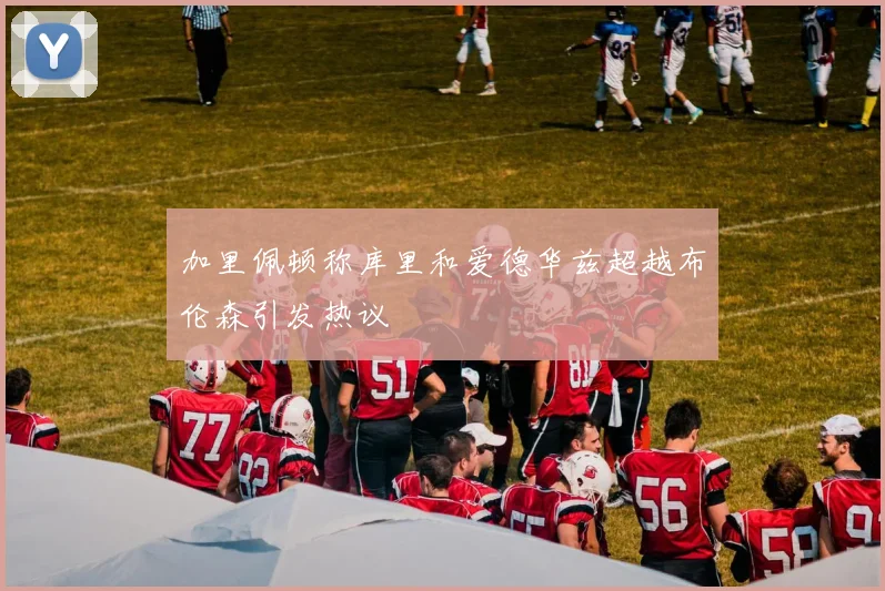 加里佩顿称库里和爱德华兹超越布伦森引发热议