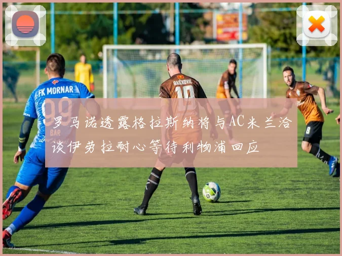 罗马诺透露格拉斯纳将与AC米兰洽谈伊劳拉耐心等待利物浦回应