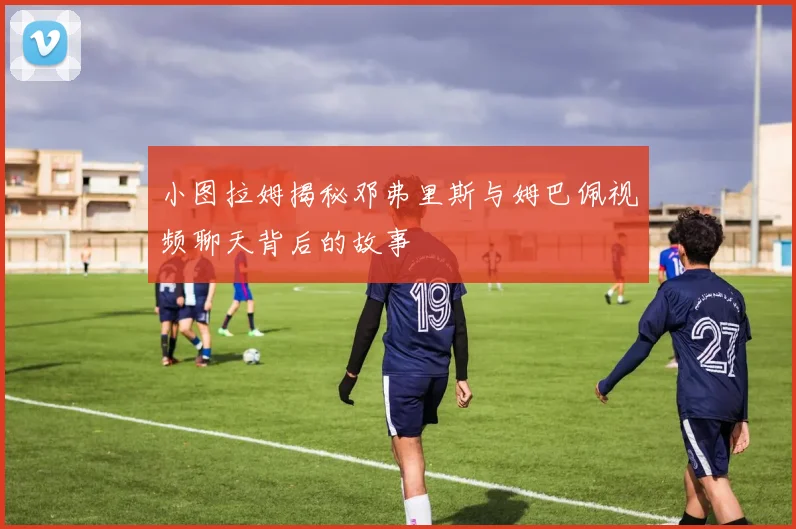 小图拉姆揭秘邓弗里斯与姆巴佩视频聊天背后的故事