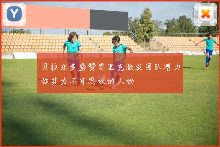 贝拉尔多盛赞恩里克激发团队潜力称其为不可思议的人物