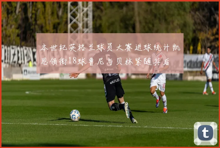 本世纪英格兰球员大赛进球统计凯恩领衔18球鲁尼与贝林紧随其后
