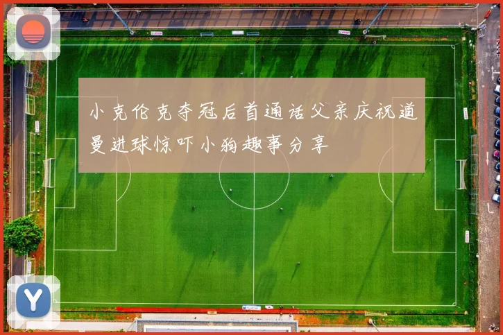 小克伦克夺冠后首通话父亲庆祝道曼进球惊吓小狗趣事分享