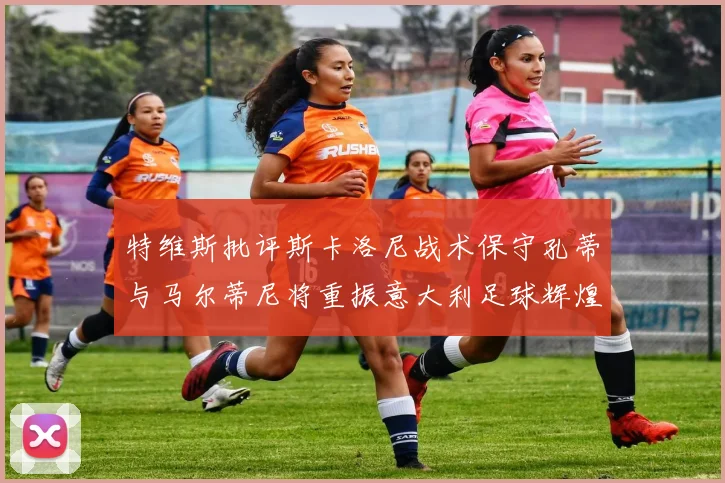 特维斯批评斯卡洛尼战术保守孔蒂与马尔蒂尼将重振意大利足球辉煌