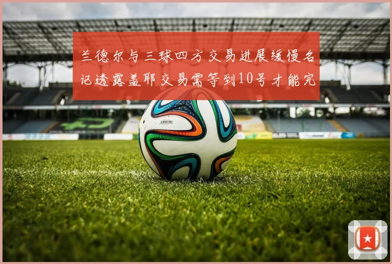 兰德尔与三球四方交易进展缓慢名记透露盖耶交易需等到10号才能完成