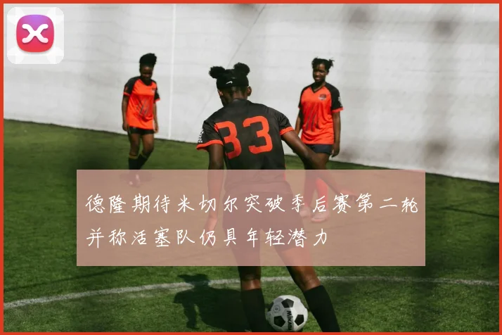 德隆期待米切尔突破季后赛第二轮并称活塞队仍具年轻潜力