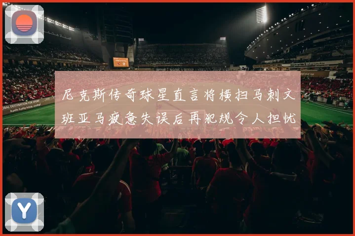 尼克斯传奇球星直言将横扫马刺文班亚马疲惫失误后再犯规令人担忧